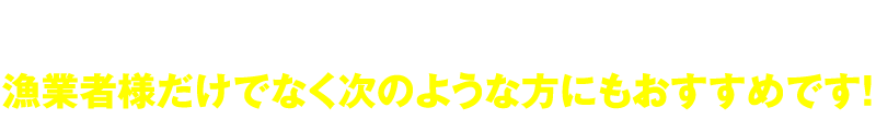 漁業者様だけでなく次のような方にもおすすめです!