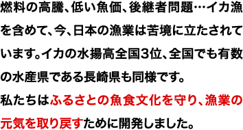 燃料の高騰、低い魚価、後継者問題…イカ漁を含めて、今、日本の漁業は苦境に立たされています。イカの水揚高全国3位、全国でも有数の水産県である長崎県も同様です。私たちはふるさとの魚食文化を守り、漁業の元気を取り戻すために開発しました。