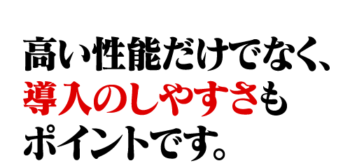 高い性能だけでなく、導入のしやすさもポイントです。