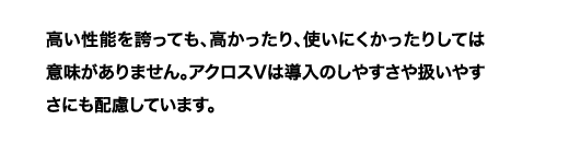 高い性能を誇っても、高かったり、使いにくかったりしては意味がありません。アクロスVは導入のしやすさや扱いやすさにも配慮しています。