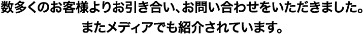 数多くのお客様よりお引き合い、お問い合わせいただきました。またメディアでも紹介されています。